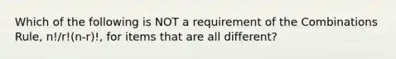 Which of the following is NOT a requirement of the Combinations​ Rule, n!/r!(n-r)!, for items that are all​ different?