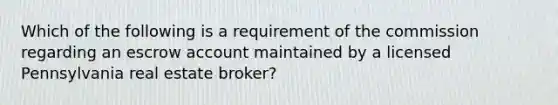 Which of the following is a requirement of the commission regarding an escrow account maintained by a licensed Pennsylvania real estate broker?