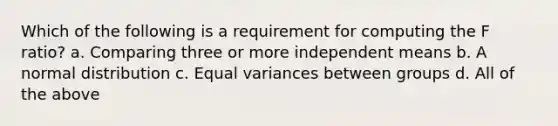 Which of the following is a requirement for computing the F ratio? a. Comparing three or more independent means b. A normal distribution c. Equal variances between groups d. All of the above