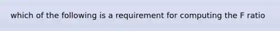 which of the following is a requirement for computing the F ratio