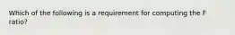 Which of the following is a requirement for computing the F ratio?