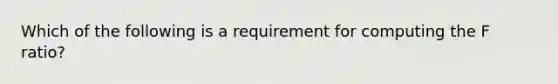 Which of the following is a requirement for computing the F ratio?