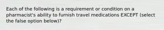 Each of the following is a requirement or condition on a pharmacist's ability to furnish travel medications EXCEPT (select the false option below)?