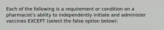 Each of the following is a requirement or condition on a pharmacist's ability to independently initiate and administer vaccines EXCEPT (select the false option below):