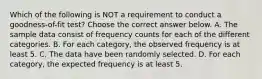 Which of the following is NOT a requirement to conduct a​ goodness-of-fit test? Choose the correct answer below. A. The sample data consist of frequency counts for each of the different categories. B. For each​ category, the observed frequency is at least 5. C. The data have been randomly selected. D. For each​ category, the expected frequency is at least 5.