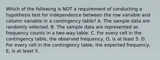 Which of the following is NOT a requirement of conducting a hypothesis test for independence between the row variable and column variable in a contingency​ table? A. The sample data are randomly selected. B. The sample data are represented as frequency counts in a​ two-way table. C. For every cell in the contingency​ table, the observed​ frequency, O, is at least 5. D. For every cell in the contingency​ table, the expected​ frequency, E, is at least 5.