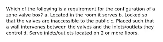 Which of the following is a requirement for the configuration of a zone valve box? a. Located in the room it serves b. Locked so that the valves are inaccessible to the public c. Placed such that a wall intervenes between the valves and the inlets/outlets they control d. Serve inlets/outlets located on 2 or more floors.