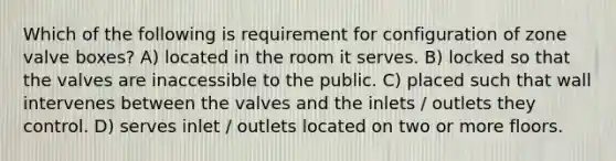 Which of the following is requirement for configuration of zone valve boxes? A) located in the room it serves. B) locked so that the valves are inaccessible to the public. C) placed such that wall intervenes between the valves and the inlets / outlets they control. D) serves inlet / outlets located on two or more floors.