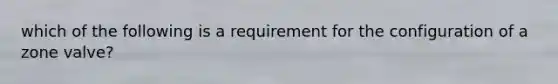 which of the following is a requirement for the configuration of a zone valve?