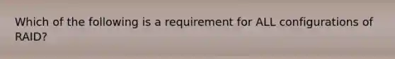 Which of the following is a requirement for ALL configurations of RAID?