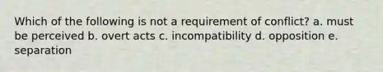 Which of the following is not a requirement of conflict? a. must be perceived b. overt acts c. incompatibility d. opposition e. separation