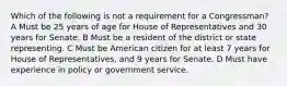 Which of the following is not a requirement for a Congressman? A Must be 25 years of age for House of Representatives and 30 years for Senate. B Must be a resident of the district or state representing. C Must be American citizen for at least 7 years for House of Representatives, and 9 years for Senate. D Must have experience in policy or government service.