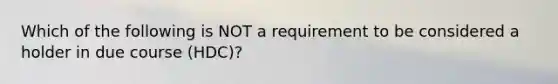 Which of the following is NOT a requirement to be considered a holder in due course (HDC)?