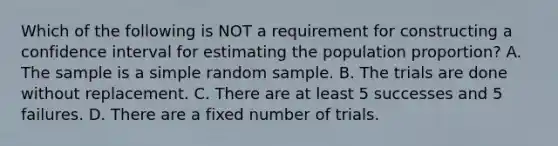 Which of the following is NOT a requirement for constructing a confidence interval for estimating the population proportion? A. The sample is a simple random sample. B. The trials are done without replacement. C. There are at least 5 successes and 5 failures. D. There are a fixed number of trials.