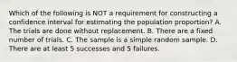 Which of the following is NOT a requirement for constructing a confidence interval for estimating the population​ proportion? A. The trials are done without replacement. B. There are a fixed number of trials. C. The sample is a simple random sample. D. There are at least 5 successes and 5 failures.