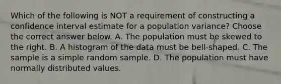 Which of the following is NOT a requirement of constructing a confidence interval estimate for a population​ variance? Choose the correct answer below. A. The population must be skewed to the right. B. A histogram of the data must be​ bell-shaped. C. The sample is a simple random sample. D. The population must have normally distributed values.