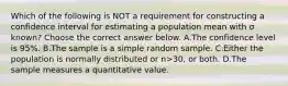 Which of the following is NOT a requirement for constructing a confidence interval for estimating a population mean with σ ​known? Choose the correct answer below. A.The confidence level is​ 95%. B.The sample is a simple random sample. C.Either the population is normally distributed or n>​30, or both. D.The sample measures a quantitative value.