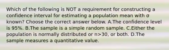 Which of the following is NOT a requirement for constructing a confidence interval for estimating a population mean with σ ​known? Choose the correct answer below. A.The confidence level is​ 95%. B.The sample is a simple random sample. C.Either the population is normally distributed or n>​30, or both. D.The sample measures a quantitative value.