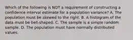 Which of the following is NOT a requirement of constructing a confidence interval estimate for a population​ variance? A. The population must be skewed to the right. B. A histogram of the data must be​ bell-shaped. C. The sample is a simple random sample. D. The population must have normally distributed values.