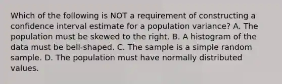 Which of the following is NOT a requirement of constructing a confidence interval estimate for a population​ variance? A. The population must be skewed to the right. B. A histogram of the data must be​ bell-shaped. C. The sample is a simple random sample. D. The population must have normally distributed values.