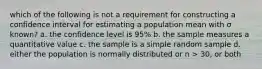 which of the following is not a requirement for constructing a confidence interval for estimating a population mean with σ known? a. the confidence level is 95% b. the sample measures a quantitative value c. the sample is a simple random sample d. either the population is normally distributed or n > 30, or both