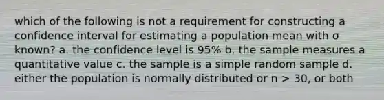 which of the following is not a requirement for constructing a confidence interval for estimating a population mean with σ known? a. the confidence level is 95% b. the sample measures a quantitative value c. the sample is a simple random sample d. either the population is normally distributed or n > 30, or both