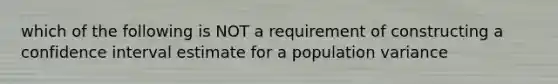 which of the following is NOT a requirement of constructing a confidence interval estimate for a population variance