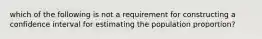 which of the following is not a requirement for constructing a confidence interval for estimating the population proportion?