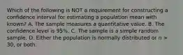 Which of the following is NOT a requirement for constructing a confidence interval for estimating a population mean with known? A. The sample measures a quantitative value. B. The confidence level is 95%. C. The sample is a simple random sample. D. Either the population is normally distributed or n > 30, or both.