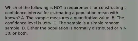 Which of the following is NOT a requirement for constructing a confidence interval for estimating a population mean with known? A. The sample measures a quantitative value. B. The confidence level is 95%. C. The sample is a simple random sample. D. Either the population is normally distributed or n > 30, or both.