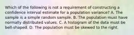 Which of the following is not a requirement of constructing a confidence interval estimate for a population variance? A. The sample is a simple random sample. B. The population must have normally distributed values. C. A histogram of the data must be​ bell-shaped. D. The population must be skewed to the right.