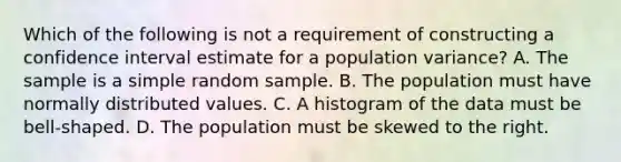 Which of the following is not a requirement of constructing a confidence interval estimate for a population variance? A. The sample is a simple random sample. B. The population must have normally distributed values. C. A histogram of the data must be​ bell-shaped. D. The population must be skewed to the right.