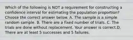 Which of the following is NOT a requirement for constructing a confidence interval for estimating the population​ proportion? Choose the correct answer below. A. The sample is a simple random sample. B. There are a fixed number of trials. C. The trials are done without replacement. Your answer is correct.D. There are at least 5 successes and 5 failures.