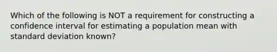 Which of the following is NOT a requirement for constructing a confidence interval for estimating a population mean with standard deviation known?