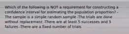 Which of the following is NOT a requirement for constructing a confidence interval for estimating the population proportion? -The sample is a simple random sample -The trials are done without replacement -There are at least 5 successes and 5 failures -There are a fixed number of trials