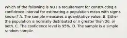 Which of the following is NOT a requirement for constructing a confidence interval for estimating a population mean with sigma ​known? A. The sample measures a quantitative value. B. Either the population is normally distributed or n greater than ​30, or both. C. The confidence level is​ 95%. D. The sample is a simple random sample.