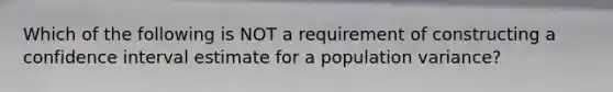 Which of the following is NOT a requirement of constructing a confidence interval estimate for a population variance?