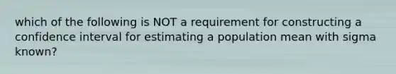 which of the following is NOT a requirement for constructing a confidence interval for estimating a population mean with sigma known?