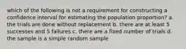 which of the following is not a requirement for constructing a confidence interval for estimating the population proportion? a. the trials are done without replacement b. there are at least 5 successes and 5 failures c. there are a fixed number of trials d. the sample is a simple random sample