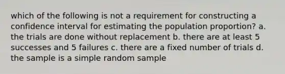 which of the following is not a requirement for constructing a confidence interval for estimating the population proportion? a. the trials are done without replacement b. there are at least 5 successes and 5 failures c. there are a fixed number of trials d. the sample is a simple random sample