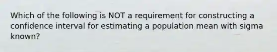 Which of the following is NOT a requirement for constructing a confidence interval for estimating a population mean with sigma ​known?