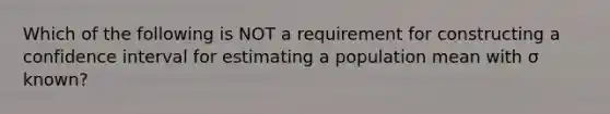 Which of the following is NOT a requirement for constructing a confidence interval for estimating a population mean with σ known?