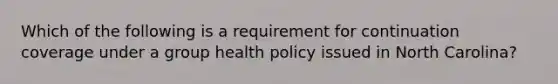 Which of the following is a requirement for continuation coverage under a group health policy issued in North Carolina?