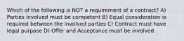 Which of the following is NOT a requirement of a contract? A) Parties involved must be competent B) Equal consideration is required between the involved parties C) Contract must have legal purpose D) Offer and Acceptance must be involved