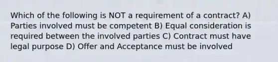 Which of the following is NOT a requirement of a contract? A) Parties involved must be competent B) Equal consideration is required between the involved parties C) Contract must have legal purpose D) Offer and Acceptance must be involved