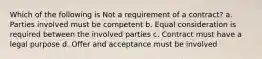 Which of the following is Not a requirement of a contract? a. Parties involved must be competent b. Equal consideration is required between the involved parties c. Contract must have a legal purpose d. Offer and acceptance must be involved