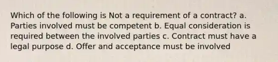 Which of the following is Not a requirement of a contract? a. Parties involved must be competent b. Equal consideration is required between the involved parties c. Contract must have a legal purpose d. Offer and acceptance must be involved