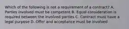 Which of the following is not a requirement of a contract? A. Parties involved must be competent B. Equal consideration is required between the involved parties C. Contract must have a legal purpose D. Offer and acceptance must be involved