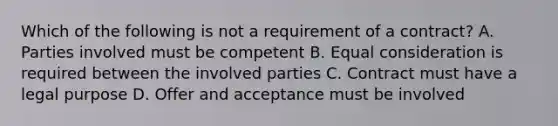 Which of the following is not a requirement of a contract? A. Parties involved must be competent B. Equal consideration is required between the involved parties C. Contract must have a legal purpose D. Offer and acceptance must be involved