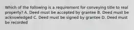 Which of the following is a requirement for conveying title to real property? A. Deed must be accepted by grantee B. Deed must be acknowledged C. Deed must be signed by grantee D. Deed must be recorded